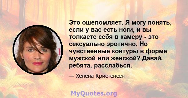 Это ошеломляет. Я могу понять, если у вас есть ноги, и вы толкаете себя в камеру - это сексуально эротично. Но чувственные контуры в форме мужской или женской? Давай, ребята, расслабься.