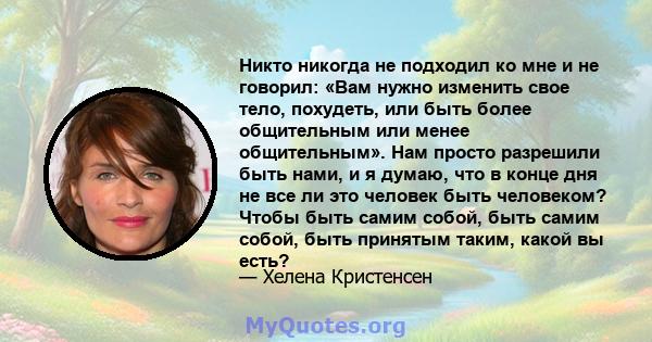 Никто никогда не подходил ко мне и не говорил: «Вам нужно изменить свое тело, похудеть, или быть более общительным или менее общительным». Нам просто разрешили быть нами, и я думаю, что в конце дня не все ли это человек 