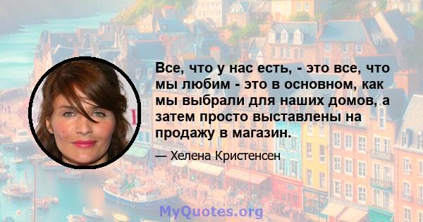 Все, что у нас есть, - это все, что мы любим - это в основном, как мы выбрали для наших домов, а затем просто выставлены на продажу в магазин.