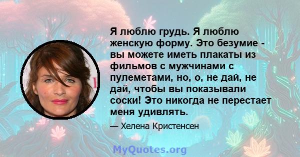 Я люблю грудь. Я люблю женскую форму. Это безумие - вы можете иметь плакаты из фильмов с мужчинами с пулеметами, но, о, не дай, не дай, чтобы вы показывали соски! Это никогда не перестает меня удивлять.