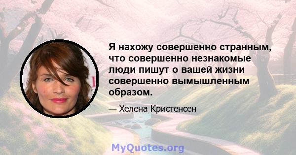 Я нахожу совершенно странным, что совершенно незнакомые люди пишут о вашей жизни совершенно вымышленным образом.