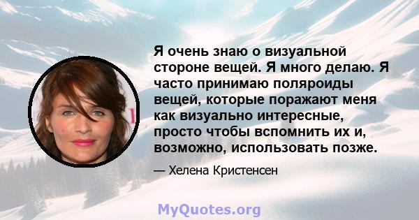 Я очень знаю о визуальной стороне вещей. Я много делаю. Я часто принимаю поляроиды вещей, которые поражают меня как визуально интересные, просто чтобы вспомнить их и, возможно, использовать позже.