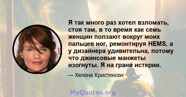 Я так много раз хотел взломать, стоя там, в то время как семь женщин ползают вокруг моих пальцев ног, ремонтируя HEMS, а у дизайнера удивительна, потому что джинсовые манжеты изогнуты. Я на грани истерии.