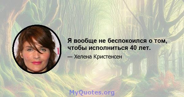 Я вообще не беспокоился о том, чтобы исполниться 40 лет.