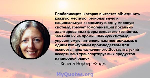 Глобализация, которая пытается объединить каждую местную, региональную и национальную экономику в одну мировую систему, требует гомогенизации локально адаптированных форм сельского хозяйства, заменив их на промышленную