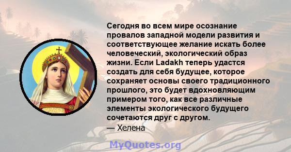 Сегодня во всем мире осознание провалов западной модели развития и соответствующее желание искать более человеческий, экологический образ жизни. Если Ladakh теперь удастся создать для себя будущее, которое сохраняет