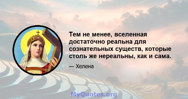 Тем не менее, вселенная достаточно реальна для сознательных существ, которые столь же нереальны, как и сама.