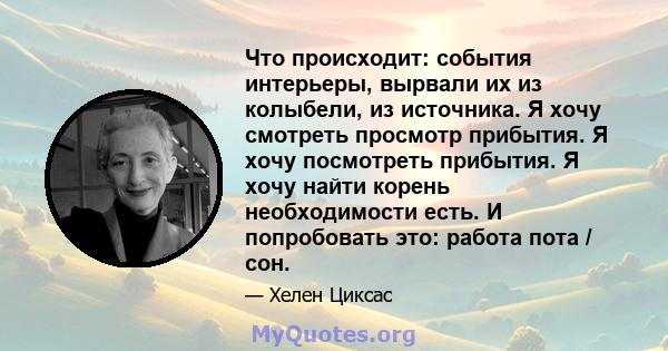 Что происходит: события интерьеры, вырвали их из колыбели, из источника. Я хочу смотреть просмотр прибытия. Я хочу посмотреть прибытия. Я хочу найти корень необходимости есть. И попробовать это: работа пота / сон.