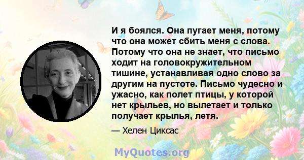 И я боялся. Она пугает меня, потому что она может сбить меня с слова. Потому что она не знает, что письмо ходит на головокружительном тишине, устанавливая одно слово за другим на пустоте. Письмо чудесно и ужасно, как