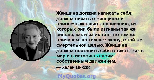 Женщина должна написать себя: должна писать о женщинах и привлечь женщин к написанию, из которых они были изгнаны так же сильно, как и из их тел - по тем же причинам, по тем же закону, с той же смертельной целью.