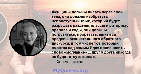 Женщины должны писать через свои тела, они должны изобретать неприступный язык, который будет разрушать разделы, классы и риторику, правила и коды, они должны погрузиться, прорезать, выйти за пределы окончательного