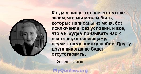 Когда я пишу, это все, что мы не знаем, что мы можем быть, которые написаны из меня, без исключений, без условий, и все, что мы будем призывать нас к нехватке, опьяняющему, неуместному поиску любви. Друг у друга никогда 