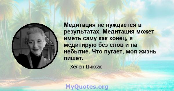 Медитация не нуждается в результатах. Медитация может иметь саму как конец, я медитирую без слов и на небытие. Что пугает, моя жизнь пишет.