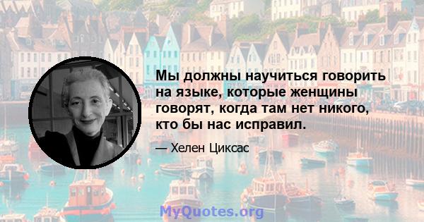 Мы должны научиться говорить на языке, которые женщины говорят, когда там нет никого, кто бы нас исправил.