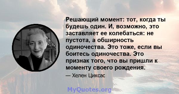 Решающий момент: тот, когда ты будешь один. И, возможно, это заставляет ее колебаться: не пустота, а обширность одиночества. Это тоже, если вы боитесь одиночества. Это признак того, что вы пришли к моменту своего