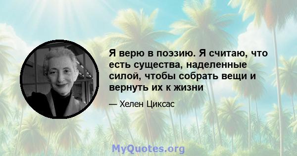 Я верю в поэзию. Я считаю, что есть существа, наделенные силой, чтобы собрать вещи и вернуть их к жизни