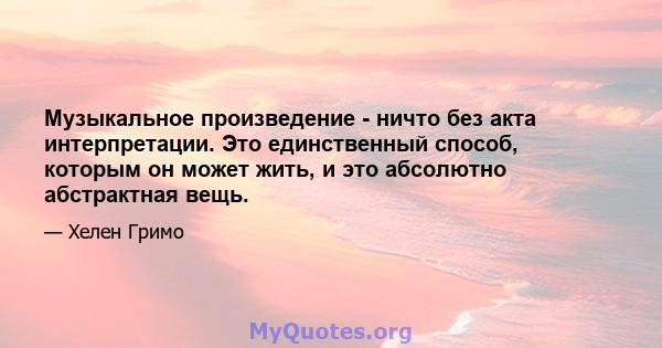 Музыкальное произведение - ничто без акта интерпретации. Это единственный способ, которым он может жить, и это абсолютно абстрактная вещь.