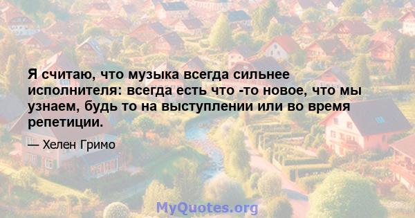 Я считаю, что музыка всегда сильнее исполнителя: всегда есть что -то новое, что мы узнаем, будь то на выступлении или во время репетиции.