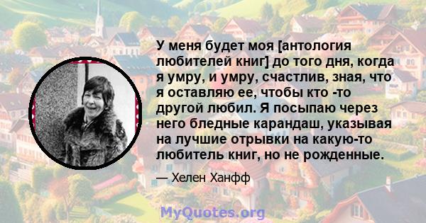 У меня будет моя [антология любителей книг] до того дня, когда я умру, и умру, счастлив, зная, что я оставляю ее, чтобы кто -то другой любил. Я посыпаю через него бледные карандаш, указывая на лучшие отрывки на какую-то 