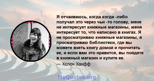 Я отчаиваюсь, когда когда -либо получал это через чьи -то голову, меня не интересует книжные магазины, меня интересует то, что написано в книгах. Я не просматриваю книжные магазины, я просматриваю библиотеки, где вы