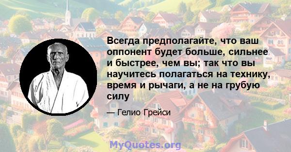 Всегда предполагайте, что ваш оппонент будет больше, сильнее и быстрее, чем вы; так что вы научитесь полагаться на технику, время и рычаги, а не на грубую силу