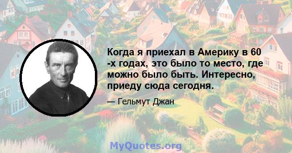 Когда я приехал в Америку в 60 -х годах, это было то место, где можно было быть. Интересно, приеду сюда сегодня.