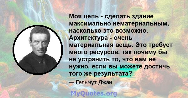 Моя цель - сделать здание максимально нематериальным, насколько это возможно. Архитектура - очень материальная вещь. Это требует много ресурсов, так почему бы не устранить то, что вам не нужно, если вы можете достичь