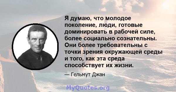 Я думаю, что молодое поколение, люди, готовые доминировать в рабочей силе, более социально сознательны. Они более требовательны с точки зрения окружающей среды и того, как эта среда способствует их жизни.