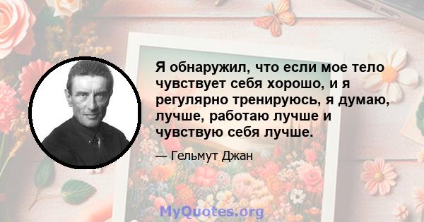 Я обнаружил, что если мое тело чувствует себя хорошо, и я регулярно тренируюсь, я думаю, лучше, работаю лучше и чувствую себя лучше.