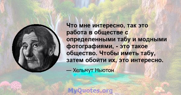 Что мне интересно, так это работа в обществе с определенными табу и модными фотографиями, - это такое общество. Чтобы иметь табу, затем обойти их, это интересно.