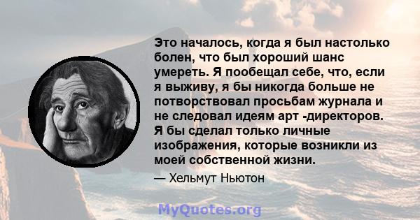 Это началось, когда я был настолько болен, что был хороший шанс умереть. Я пообещал себе, что, если я выживу, я бы никогда больше не потворствовал просьбам журнала и не следовал идеям арт -директоров. Я бы сделал только 