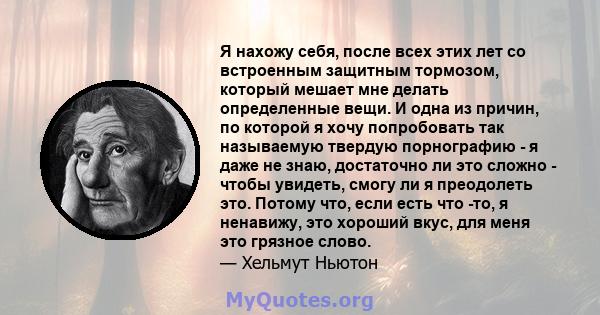 Я нахожу себя, после всех этих лет со встроенным защитным тормозом, который мешает мне делать определенные вещи. И одна из причин, по которой я хочу попробовать так называемую твердую порнографию - я даже не знаю,