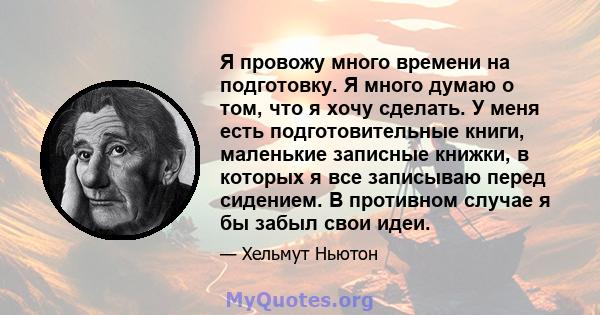 Я провожу много времени на подготовку. Я много думаю о том, что я хочу сделать. У меня есть подготовительные книги, маленькие записные книжки, в которых я все записываю перед сидением. В противном случае я бы забыл свои 