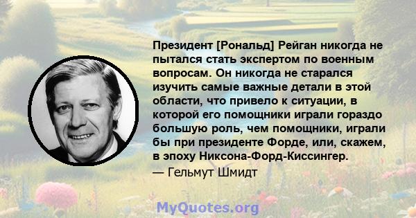 Президент [Рональд] Рейган никогда не пытался стать экспертом по военным вопросам. Он никогда не старался изучить самые важные детали в этой области, что привело к ситуации, в которой его помощники играли гораздо