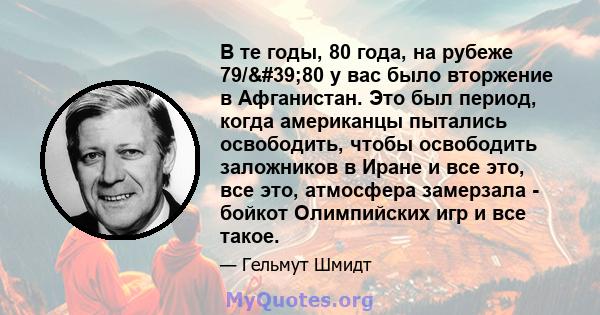 В те годы, 80 года, на рубеже 79/'80 у вас было вторжение в Афганистан. Это был период, когда американцы пытались освободить, чтобы освободить заложников в Иране и все это, все это, атмосфера замерзала - бойкот