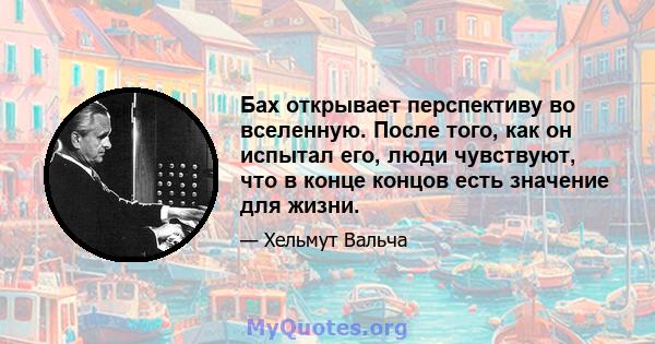 Бах открывает перспективу во вселенную. После того, как он испытал его, люди чувствуют, что в конце концов есть значение для жизни.