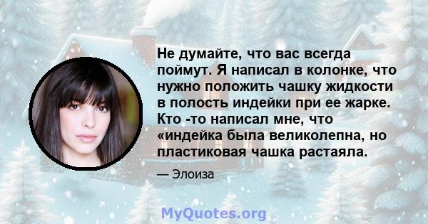 Не думайте, что вас всегда поймут. Я написал в колонке, что нужно положить чашку жидкости в полость индейки при ее жарке. Кто -то написал мне, что «индейка была великолепна, но пластиковая чашка растаяла.