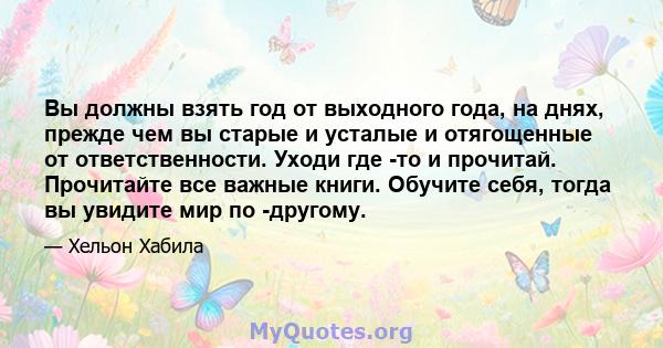 Вы должны взять год от выходного года, на днях, прежде чем вы старые и усталые и отягощенные от ответственности. Уходи где -то и прочитай. Прочитайте все важные книги. Обучите себя, тогда вы увидите мир по -другому.