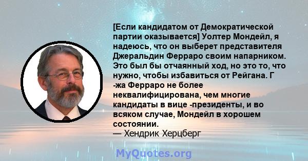 [Если кандидатом от Демократической партии оказывается] Уолтер Мондейл, я надеюсь, что он выберет представителя Джеральдин Ферраро своим напарником. Это был бы отчаянный ход, но это то, что нужно, чтобы избавиться от