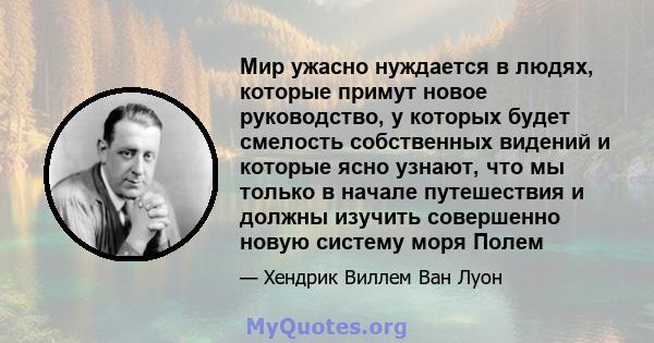 Мир ужасно нуждается в людях, которые примут новое руководство, у которых будет смелость собственных видений и которые ясно узнают, что мы только в начале путешествия и должны изучить совершенно новую систему моря Полем