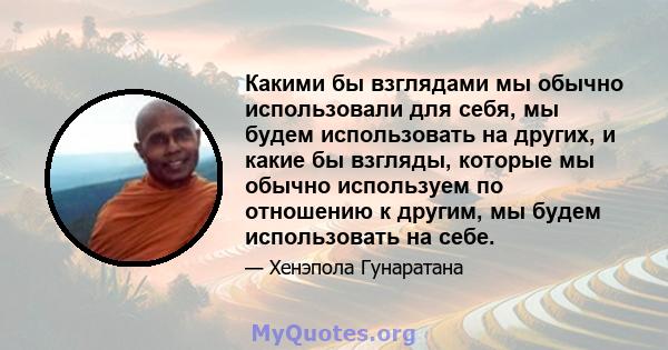 Какими бы взглядами мы обычно использовали для себя, мы будем использовать на других, и какие бы взгляды, которые мы обычно используем по отношению к другим, мы будем использовать на себе.