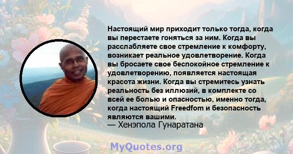 Настоящий мир приходит только тогда, когда вы перестаете гоняться за ним. Когда вы расслабляете свое стремление к комфорту, возникает реальное удовлетворение. Когда вы бросаете свое беспокойное стремление к