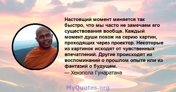 Настоящий момент меняется так быстро, что мы часто не замечаем его существования вообще. Каждый момент души похож на серию картин, проходящих через проектор. Некоторые из картинок исходят от чувственных впечатлений.