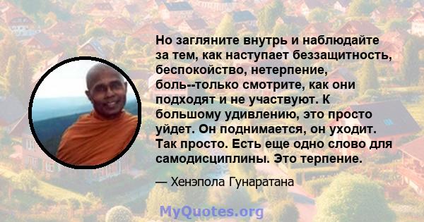 Но загляните внутрь и наблюдайте за тем, как наступает беззащитность, беспокойство, нетерпение, боль--только смотрите, как они подходят и не участвуют. К большому удивлению, это просто уйдет. Он поднимается, он уходит.