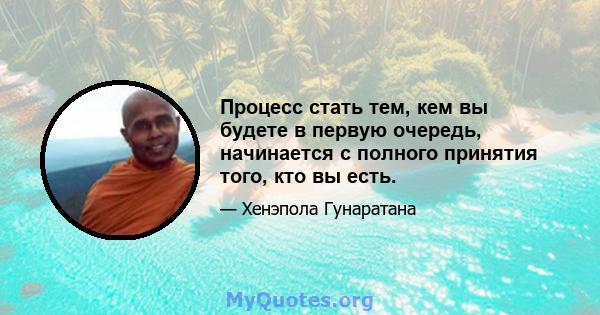 Процесс стать тем, кем вы будете в первую очередь, начинается с полного принятия того, кто вы есть.