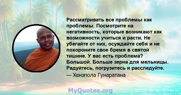 Рассматривать все проблемы как проблемы. Посмотрите на негативность, которые возникают как возможности учиться и расти. Не убегайте от них, осуждайте себя и не похороните свое бремя в святой тишине. У вас есть проблема? 