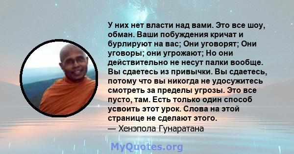 У них нет власти над вами. Это все шоу, обман. Ваши побуждения кричат ​​и бурлируют на вас; Они уговорят; Они уговоры; они угрожают; Но они действительно не несут палки вообще. Вы сдаетесь из привычки. Вы сдаетесь,