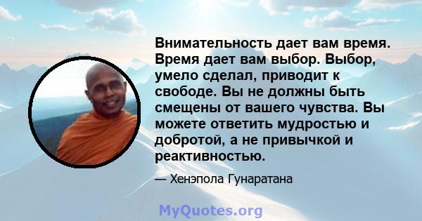 Внимательность дает вам время. Время дает вам выбор. Выбор, умело сделал, приводит к свободе. Вы не должны быть смещены от вашего чувства. Вы можете ответить мудростью и добротой, а не привычкой и реактивностью.