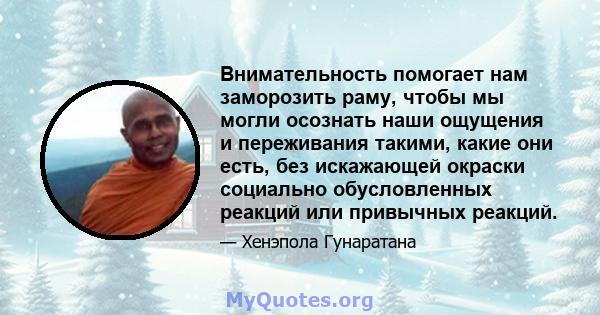 Внимательность помогает нам заморозить раму, чтобы мы могли осознать наши ощущения и переживания такими, какие они есть, без искажающей окраски социально обусловленных реакций или привычных реакций.