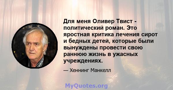 Для меня Оливер Твист - политический роман. Это яростная критика лечения сирот и бедных детей, которые были вынуждены провести свою раннюю жизнь в ужасных учреждениях.